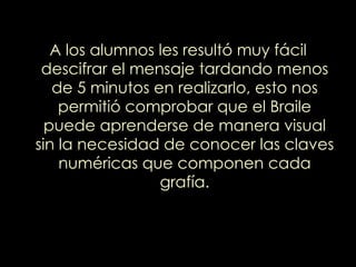 A los alumnos les resultó muy fácil descifrar el mensaje tardando menos de 5 minutos en realizarlo, esto nos permitió comprobar que el Braile puede aprenderse de manera visual sin la necesidad de conocer las claves numéricas que componen cada grafía. 