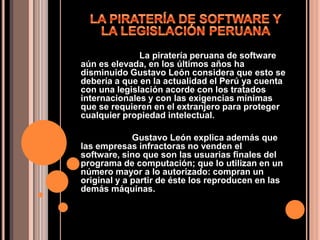 LA PIRATERÍA DE SOFTWARE Y LA LEGISLACIÓN PERUANA                         La piratería peruana de software aún es elevada, en los últimos años ha disminuido Gustavo León considera que esto se debería a que en la actualidad el Perú ya cuenta con una legislación acorde con los tratados internacionales y con las exigencias mínimas que se requieren en el extranjero para proteger cualquier propiedad intelectual.                     Gustavo León explica además que las empresas infractoras no venden el software, sino que son las usuarias finales del programa de computación; que lo utilizan en un número mayor a lo autorizado: compran un original y a partir de éste los reproducen en las demás máquinas.