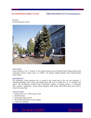 RECONS                                                                                    +38 0443326095

NO COMMISSION/ DIRECT LEASE                        FORUM BUSINESS CITY (13 Pymonenka St.)


TO LET
B class Business Centre




 LOCATION
 Forum Business City is located in the popular business area of Artyoma Street. Being located at the
 crossroads of Kiev’s major routs, it is within a 10 minutes walking distance from Lukianovskaya
 metro station.

 DISCRIPTION
 The prestigious Forum Business City is located in the central part of the city and comprises 7
 renovated buildings with a total area ranging from 800 sq m to 6,000 sq m. It is enclosed and
 secure. The development benefits from an unlimited number of parking spaces, a conference
 hall, canteens, gymnasium, beauty saloon, drugstore, bank, airline ticket office, press store, and car
 rental service provider.

 ADVANTAGES
 • Offices from 27 to 1,500 sq m per floor
 • Flexible layouts
 • Picturesque, large territory
 • Developed infrastructure in the complex
 • Large secure parking




Tel. +38 0443326095                                                                 RECONS
 