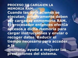 PROCESO DE CARGA EN LA MEMORIA RAM:Cuando las aplicaciones se ejecutan, primeramente deben ser cargadas enmemoria RAM. El procesador entonces efectúa accesos a dicha memoria para cargar instrucciones y enviar o recoger datos. Reducir el tiempo necesario para acceder a la memoria, ayuda a mejorar las prestaciones del sistema.
