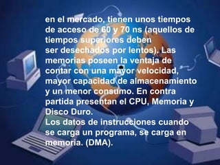 en el mercado, tienen unos tiempos de acceso de 60 y 70 ns (aquellos de tiempos superiores deben ser desechados por lentos). Las memorias poseen la ventaja de contar con una mayor velocidad, mayor capacidad de almacenamiento y un menor consumo. En contra partida presentan el CPU, Memoria y Disco Duro. Los datos de instrucciones cuando se carga un programa, se carga en memoria. (DMA).