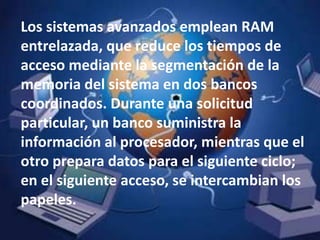 Los sistemas avanzados emplean RAM entrelazada, que reduce los tiempos de acceso mediante la segmentación de la memoria del sistema en dos bancos coordinados. Durante una solicitud particular, un banco suministra la información al procesador, mientras que el otro prepara datos para el siguiente ciclo; en el siguiente acceso, se intercambian los papeles. 