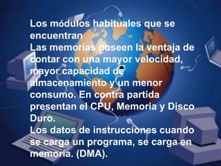 Los módulos habituales que se encuentranLas memorias poseen la ventaja de contar con una mayor velocidad, mayor capacidad de almacenamiento y un menor consumo. En contra partida presentan el CPU, Memoria y Disco Duro. Los datos de instrucciones cuando se carga un programa, se carga en memoria. (DMA).
