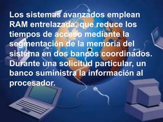 Los sistemas avanzados emplean RAM entrelazada, que reduce los tiempos de acceso mediante la segmentación de la memoria del sistema en dos bancos coordinados. Durante una solicitud particular, un banco suministra la información al procesador.