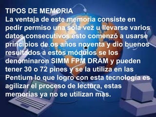 TIPOS DE MEMORIALa ventaja de este memoria consiste en pedir permiso una sola vez u llevarse varios datos consecutivos esto comenzó a usarse principios de os años noventa y dio buenos resultados a estos módulos se los denominaron SIMM FPM DRAM y pueden tener 30 o 72 pines y se la utiliza en las Pentium lo que logro con esta tecnología es agilizar el proceso de lectura, estas memorias ya no se utilizan mas.