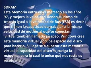 SDRAMEsta Memoria entro en el mercado en los años 97, y mejoro la velocidad siendo su ritmo de trabajo igual a la velocidad de Bus (FSB) es decir que tienen la capacidad de trabajar a la misma velocidad de mother al que se conectan.virtual también llamada swapeo. Windows crea esta memoria virtual y ocupa espacio del disco para hacerlo. Si llega se a superar esta memoria virtual la capacidad del disco se cuelga la máquina, para lo cual lo único que nos resta es resetearla. 