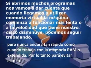 Si abrimos muchos programas nos vamos a dar cuenta que cuando llegamos a utilizar memoria virtual la máquina comienza a funcionar más lenta o a la velocidad que tiene nuestro disco disminuye, podemos seguir trabajando.pero nunca andara tan rápido como cuando trabaja con la memoria RAM o extendida. Por lo tanto para evitar esto lo 