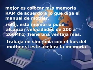 mejor es colocar más memoria RAM de acuerdo a lo que diga el manual de mother.reloj, esta memoria pude alcanzar velocidades de 200 a 266Mhz, Tiene una ventaja mas. trabaja en sincronía con el bus del mother si este acelera la memoria 