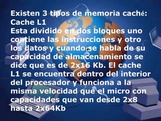 Existen 3 tipos de memoria caché:Cache L1 Esta dividido en dos bloques uno contiene las instrucciones y otro los datos y cuando se habla de su capacidad de almacenamiento se dice que es de 2x16 Kb. El cache L1 se encuentra dentro del interior del procesador y funciona a la misma velocidad que el micro con capacidades que van desde 2x8 hasta 2x64Kb