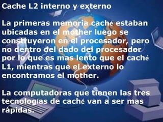 Cache L2 interno y externoLa primeras memoria caché estaban ubicadas en el mother luego se construyeron en el procesador, pero no dentro del dado del procesador por lo que es mas lento que el caché L1, mientras que el externo lo encontramos el mother.La computadoras que tienen las tres tecnologías de caché van a ser mas rápidas.