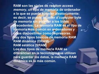 RAM son las siglas de random access memory, un tipo de memoria de ordenador a la que se puede acceder aleatoriamente; es decir, se puede acceder a cualquier byte de memoria sin acceder a los bytes precedentes. La memoria RAM es el tipo de memoria más común en ordenadores y otros dispositivos como impresoras.Hay dos tipos básicos de memoria RAMRAM dinámica (DRAM) RAM estática (SRAM) Los dos tipos de memoria RAM se diferencian en la tecnología que utilizan para guardar los datos, la memoria RAM dinámica es la más común.
