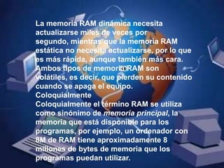 La memoria RAM dinámica necesita actualizarse miles de veces por segundo, mientras que la memoria RAM estática no necesita actualizarse, por lo que es más rápida, aunque también más cara. Ambos tipos de memoria RAM son volátiles, es decir, que pierden su contenido cuando se apaga el equipo. ColoquialmenteColoquialmente el término RAM se utiliza como sinónimo de memoria principal, la memoria que está disponible para los programas, por ejemplo, un ordenador con 8M de RAM tiene aproximadamente 8 millones de bytes de memoria que los programas puedan utilizar.