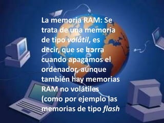 La memoria RAM: Se trata de una memoria de tipo volátil, es decir, que se borra cuando apagamos el ordenador, aunque también hay memorias RAM no volátiles (como por ejemplo las memorias de tipo flash