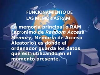 FUNCIONAMIENTO DE LAS MEMORIAS RAM.La memoria principal o RAM (acrónimo de Random Access Memory, Memoria de Acceso Aleatorio) es donde el ordenador guarda los datos que está utilizando en el momento presente. 