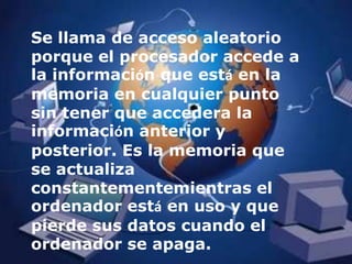 Se llama de acceso aleatorio porque el procesador accede a la información que está en la memoria en cualquier punto sin tener que accedera la información anterior y posterior. Es la memoria que se actualiza constantementemientras el ordenador está en uso y que pierde sus datos cuando el ordenador se apaga.