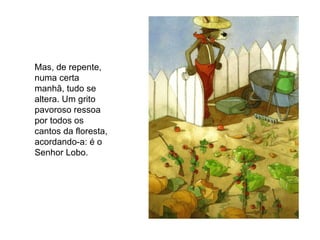 Mas, de repente, numa certa manhã, tudo se altera. Um grito pavoroso ressoa por todos os cantos da floresta, acordando-a: é o Senhor Lobo. 