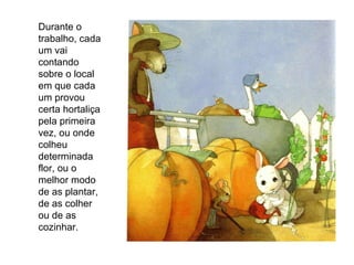 Durante o trabalho, cada um vai contando sobre o local em que cada um provou certa hortaliça pela primeira vez, ou onde colheu determinada flor, ou o melhor modo de as plantar, de as colher ou de as cozinhar. 