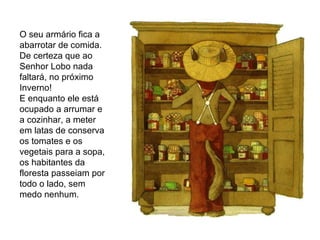 O seu armário fica a abarrotar de comida.  De certeza que ao Senhor Lobo nada faltará, no próximo Inverno! E enquanto ele está ocupado a arrumar e a cozinhar, a meter em latas de conserva os tomates e os vegetais para a sopa, os habitantes da floresta passeiam por todo o lado, sem medo nenhum. 