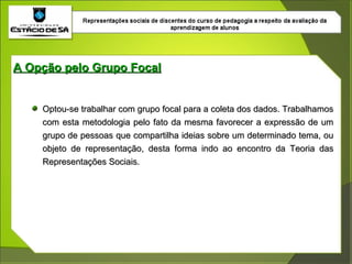 Optou-se trabalhar com grupo focal para a coleta dos dados. Trabalhamos com esta metodologia pelo fato da mesma favorecer a expressão de um grupo de pessoas que compartilha ideias sobre um determinado tema, ou objeto de representação, desta forma indo ao encontro da Teoria das Representações Sociais. A Opção pelo Grupo Focal 