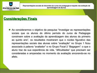 Ao considerarmos o objetivo da pesquisa “Investigar as representações sociais que os alunos do último período do curso de Pedagogia constroem sobre a avaliação da aprendizagem dos alunos do primeiro ao quinto ano”, os resultados mostraram que o núcleo figurativo das representações sociais das alunas sobre “avaliação” no Grupo 1 ficou associado à palavra “avaliador” e no Grupo Focal 2 “Bagagem”: o que o aluno traz da sua experiência de vida, “dificuldades” que precisam ser consideradas e amparadas no momento da avaliação ancorando-se no afeto.  Considerações Finais 