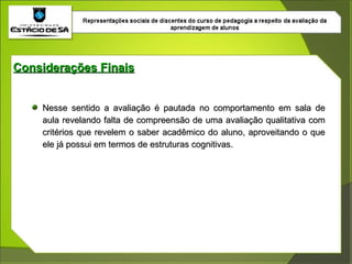 Nesse sentido a avaliação é pautada no comportamento em sala de aula revelando falta de compreensão de uma avaliação qualitativa com critérios que revelem o saber acadêmico do aluno, aproveitando o que ele já possui em termos de estruturas cognitivas. Considerações Finais 