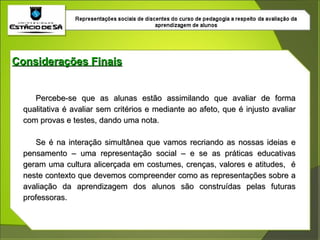 Considerações Finais Percebe-se que as alunas estão assimilando que avaliar de forma qualitativa é avaliar sem critérios e mediante ao afeto, que é injusto avaliar com provas e testes, dando uma nota. Se é na interação simultânea que vamos recriando as nossas ideias e pensamento – uma representação social – e se as práticas educativas geram uma cultura alicerçada em costumes, crenças, valores e atitudes,  é neste contexto que devemos compreender como as representações sobre a avaliação da aprendizagem dos alunos são construídas pelas futuras professoras. 