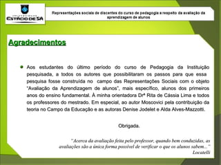 Aos estudantes do último período do curso de Pedagogia da Instituição pesquisada, a todos os autores que possibilitaram os passos para que essa  pesquisa fosse construída no  campo das Representações Sociais com o objeto “Avaliação da Aprendizagem de alunos”, mais específico, alunos dos primeiros anos do ensino fundamental. À minha orientadora Drª Rita de Cássia Lima e todos os professores do mestrado. Em especial, ao autor Moscovici pela contribuição da teoria no Campo da Educação e as autoras Denise Jodelet e Alda Alves-Mazzotti. Obrigada. Agradecimentos “ Acerca da avaliação feita pelo professor, quando bem conduzidas, as avaliações são a única forma possível de verificar o que os alunos sabem...” Locatelli 