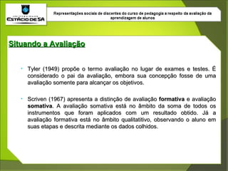 Situando a Avaliação Tyler (1949) propõe o termo avaliação no lugar de exames e testes. É considerado o pai da avaliação, embora sua concepção fosse de uma avaliação somente para alcançar os objetivos. Scriven (1967) apresenta a distinção de avaliação  formativa  e avaliação  somativa . A avaliação somativa está no âmbito da soma de todos os instrumentos que foram aplicados com um resultado obtido. Já a avaliação formativa está no âmbito qualitatitivo, observando o aluno em suas etapas e descrita mediante os dados colhidos. 