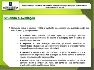 Situando a Avaliação Segundo Guba e Lincoln (1989) a evolução do conceito de avaliação pode ser descrita em quatro gerações: A primeira : como medida, que deu origem à docimologia (estudos científicos dos procedimentos de exame e avaliação), com o objetivo de aperfeiçoar os exames. A segunda : é uma avaliação descritiva, (buscando identificar as necessidades educacionais e posteriormente elaborar a avaliação visando um aperfeiçoamento do processo educativo). A terceira : é centrada em um processo de juízo. O avaliador que é considerado um especialista faz avaliação de forma correta e confiável, mas os critérios não são estabelecidos. A quarta : coloca que a avaliação é uma atividade subjetiva, que não é somente medir e atribuir um valor, por conta da sua complexidade envolvendo problemas técnicos e éticos. 
