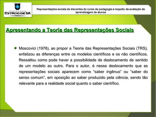 Apresentando a Teoria das Representações Sociais Moscovici (1978), ao propor a Teoria das Representações Sociais (TRS), enfatizou as diferenças entre os modelos científicos e os não científicos. Ressaltou como pode haver a possibilidade de deslocamento de sentido de um modelo ao outro. Para o autor, é nesse deslocamento que as representações sociais aparecem como “saber ingênuo” ou “saber do senso comum”, em oposição ao saber produzido pela ciência, sendo tão relevante para a realidade social quanto o saber científico.  