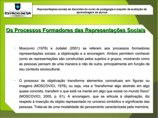 Os Processos Formadores das Representações Sociais Moscovici (1978) e Jodelet (2001) se referem aos processos formadores representações sociais: a objetivação e a ancoragem. Ambos permitem conhecer como as representações são construídas pelos sujeitos e grupos, mostrando como as pessoas pensam de uma maneira e não de outra, principalmente em função de seu contexto sociocultural. O processo de objetivação transforma elementos conceituais em figuras ou imagens (MOSCOVICI, 1978), ou seja, visa a “transformar algo abstrato em algo quase concreto, transferir o que está na mente em algo que exista no mundo físico” (MOSCOVICI, 2005, p. 61). A ancoragem, que se articula à objetivação, diz respeito à inserção do objeto representado no universo simbólico e significante das pessoas. Trata-se de uma modalidade de pensamento caracterizada pela memória. 