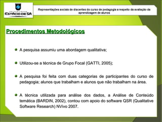 Procedimentos Metodológicos A pesquisa assumiu uma abordagem qualitativa; Utilizou-se a técnica de Grupo Focal (GATTI, 2005); A pesquisa foi feita com duas categorias de participantes do curso de pedagogia; alunos que trabalham e alunos que não trabalham na área. A técnica utilizada para análise dos dados, a Análise de Conteúdo temática (BARDIN, 2002), contou com apoio do software QSR (Qualitative Software Research) NVivo 2007. 