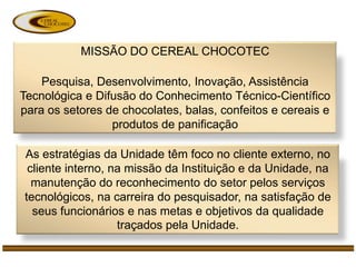 MISSÃO DO CEREAL CHOCOTEC

    Pesquisa, Desenvolvimento, Inovação, Assistência
Tecnológica e Difusão do Conhecimento Técnico-Científico
para os setores de chocolates, balas, confeitos e cereais e
                 produtos de panificação

As estratégias da Unidade têm foco no cliente externo, no
 cliente interno, na missão da Instituição e da Unidade, na
  manutenção do reconhecimento do setor pelos serviços
tecnológicos, na carreira do pesquisador, na satisfação de
  seus funcionários e nas metas e objetivos da qualidade
                   traçados pela Unidade.
 