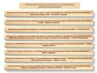 PROPRIEDADES FÍSICAS, TECNOLÓGICAS E DE ENGENHARIA
                                     PROJETOS RELACIONADOS:


 Estudo do processo de aglomeração com vapor e perda da qualidade por caking de alimentos em pó frente a
                            teoria da transição vítrea – Fernanda Z. Vissotto.


Estudo da microestruturação de soluções supersaturadas multicomponentes utilizando fondant como sistema
                                      modelo – Marise B. Queiroz.



   Estudo de propriedades tecnológicas e sensoriais de barra de soja de alto teor protéico – Carla Léa Cruz.



Avaliação do desempenho tecnológico de mistura de farinha de triticale, originada de novas cultivares de três
   diferentes Institutos de Pesquisa, e farinha de trigo em produtos de panifcação – Flávio M. Montenegro.


Estudos de estabilidade física de corante natural, livre e microencapsulado, em sistemas açucarados – Lidiane
                                               Bataglia da Silva


 Impacto da interação proteína de ovo-polissacarídeo nas propriedades de aeração e desnaturação térmica –
                                             Mitie S. Sadahira.


Estudo dos mecanismos do fat bloom e sua estabilidade em sistemas modelo : manteiga de cacau x gordura de
                              leite x gordura de cupuaçu – Valdecir Luccas.


  Fracionamento térmico da gordura de leite anidra (butter oil) e aplicação das frações em chocolate visando
                  melhorar a estabilidade térmica e retardar o fat bloom – Valdecir Luccas.
 
