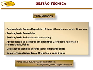 GESTÃO TÉCNICA



                          TREINAMENTOS




- Realização de Cursos Especiais (12 tipos diferentes, cerca de 20 no ano)

- Realização de Seminários
- Realização de Treinamentos In company
- Apresentação de palestras em Encontros Científicos Nacionais e
Internacionais, Feiras
- Orientações técnicas durante testes em planta-piloto
- Semana Tecnológica Cereal Chocotec: a cada 2 anos


         Perspectiva futuro: Cursos à distância
                             Pós-graduação ou especialização
 