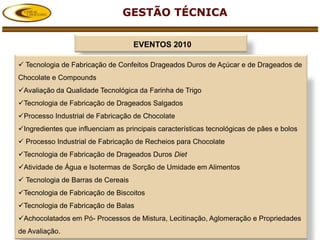 GESTÃO TÉCNICA

                                    EVENTOS 2010

 Tecnologia de Fabricação de Confeitos Drageados Duros de Açúcar e de Drageados de
Chocolate e Compounds
Avaliação da Qualidade Tecnológica da Farinha de Trigo
Tecnologia de Fabricação de Drageados Salgados
Processo Industrial de Fabricação de Chocolate
Ingredientes que influenciam as principais características tecnológicas de pães e bolos
 Processo Industrial de Fabricação de Recheios para Chocolate
Tecnologia de Fabricação de Drageados Duros Diet
Atividade de Água e Isotermas de Sorção de Umidade em Alimentos
 Tecnologia de Barras de Cereais
Tecnologia de Fabricação de Biscoitos
Tecnologia de Fabricação de Balas
Achocolatados em Pó- Processos de Mistura, Lecitinação, Aglomeração e Propriedades
de Avaliação.
 