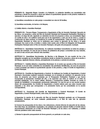 PÁRRAFO  II.­  Segunda  Etapa:  Consulta  a  la  Población.  La  población  identifica  sus  necesidades  más 
prioritarias y decide los proyectos y obras que deberá el ayuntamiento ejecutar el año próximo mediante la 
celebración de una secuencia de asambleas: 

a) Asambleas comunitarias en cada paraje o comunidad con más de 30 familias; 

b) Asambleas seccionales, de barrios o de bloques; 

c) Cabildo Abierto o Asamblea Municipal. 

PÁRRAFO III.­ Tercera Etapa: Transparencia y Seguimiento al Plan de Inversión Municipal. Ejecución de 
las Obras. Los proyectos y obras del Plan de Inversión Municipal del Presupuesto Participativo Municipal se 
ejecutan a lo largo del año, siguiendo un calendario de inicio de proyectos y obras. Las comunidades eligen 
un  comité  de obra  o  de  auditoría  social  para  que  le  dé  seguimiento  a cada  una  de  las  obras  y, cuando la 
construcción de éstas concluya, se transforme en comité de mantenimiento. Todos los meses el Comité de 
Seguimiento  Municipal  se  reúne  con  la  sindicatura  para  revisar  la  ejecución  de  las  obras  y  el  gasto 
municipal. Dos  veces  al  año, el síndico o  síndica  rinde cuenta  ante  el  Pleno  de Delegados  del  Presupuesto 
Participativo Municipal sobre el Plan de Inversión Municipal y del gasto del presupuesto municipal. 

ARTÍCULO 5.­  Asambleas Comunitarias. Se  realizarán Asambleas Comunitarias  en todos  los  parajes y 
sectores del municipio. En caso de que el número de pobladores del paraje o comunidad sea muy reducido, 
se unirá al más cercano para efectuar esta asamblea. 

ARTÍCULO  6.­  Asambleas  Seccionales,  de  Barrios  o  de  Bloques.  Es  una  reunión  de  las  y  los 
delegados escogidos por las asambleas comunitarias donde se deciden los proyectos y obras de la sección o 
del bloque, siguiendo diversos criterios, principalmente el de pobreza o carencia de servicios. 

ARTÍCULO 7.­ Cabildo Abierto o Asamblea Municipal. Es el evento que aprueba el Plan de Inversión 
Municipal, en el cual están contenidas las necesidades más prioritarias identificadas, así como los proyectos 
y obras acordadas que deberá el ayuntamiento ejecutar el año próximo, y elige el Comité de Seguimiento y 
Control Municipal. 

ARTÍCULO 8.­ Comités de Seguimiento y Control. Se instituyen los Comités de Seguimiento y Control 
Municipal  y  Seccionales  mediante  resolución  municipal, con el  mandato  de  contribuir  a  la  ejecución  de  las 
ideas  de  proyectos  que  fueron  aprobadas  por  el  Presupuesto  Participativo  Municipal  y  que  fueron 
incorporadas  al  presupuesto  municipal  del  año,  y  de  supervisar  que  éstas  se  realicen  en  el  orden  de 
prioridad  establecido,  con  la  mayor  calidad,  eficiencia  y  transparencia  posibles,  tomando  en  cuenta  el 
estudio  de  factibilidad  y  el  presupuesto  previamente  elaborados.  En  caso  de  que  en  una  sección  quedara 
dinero  del  presupuestado,  los  Comités  de  Seguimiento  y  Control  velarán  para  que  estos  recursos  sean 
asignados  a  las  obras  que  correspondan  a  la  priorización  hecha  por  las  comunidades  en  la  sección 
correspondiente. 

ARTÍCULO  9.­  Funciones  del  Comité  de  Seguimiento  y  Control  Municipal.  El  Comité  de 
Seguimiento y Control Municipal tendrá, entre otras, las funciones siguientes: 

a) Supervisar  la  marcha  de  la  ejecución  del  Plan  de  Inversión  Municipal  aprobado  por  el  Presupuesto 
Participativo  Municipal,  así  como  evaluarlo  periódicamente  y  al  final  de  cada  año  de  ejecución 
presupuestaria; 

b) Conocer los presupuestos de las obras y las cubicaciones y demás informes de ejecución de las mismas. 
Para tales fines, las autoridades municipales y las unidades de ejecución deberán facilitar al Comité toda la 
documentación  relacionada  con  el  Plan  de  Inversión  Municipal  y  de  las  obras  a  ser  realizadas,  y  rendirle 
informes periódicos sobre estos asuntos; 

c) Revisar la ejecución presupuestaria de forma general y en particular en cada obra;
 