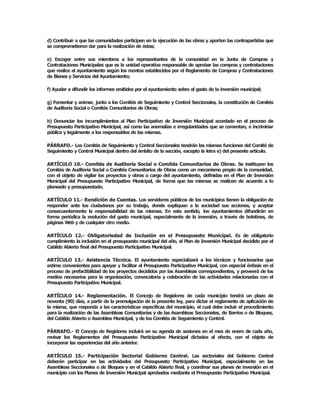 d) Contribuir a que las comunidades participen en la ejecución de las obras y aporten las contrapartidas que 
se comprometieron dar para la realización de éstas; 

e)  Escoger  entre  sus  miembros  a  los  representantes  de  la  comunidad  en  la  Junta  de  Compras  y 
Contrataciones Municipales que es la unidad operativa responsable de aprobar las compras y contrataciones 
que realice el ayuntamiento según los montos establecidos por el Reglamento de Compras y Contrataciones 
de Bienes y Servicios del Ayuntamiento; 

f) Ayudar a difundir los informes emitidos por el ayuntamiento sobre el gasto de la inversión municipal; 

g) Fomentar y animar, junto a los Comités de Seguimiento y Control Seccionales, la constitución de Comités 
de Auditoría Social o Comités Comunitarios de Obras; 

h)  Denunciar  los  incumplimientos  al  Plan  Participativo  de  Inversión  Municipal  acordado  en  el  proceso  de 
Presupuesto Participativo Municipal, así como las anomalías e irregularidades que se comentan, e incriminar 
pública y legalmente a los responsables de las mismas. 

PÁRRAFO.­ Los Comités de Seguimiento y Control Seccionales tendrán las mismas funciones del Comité de 
Seguimiento y Control Municipal dentro del ámbito de la sección, excepto la letra e) del presente artículo. 

ARTÍCULO  10.­  Comités  de  Auditoría  Social o  Comités  Comunitarios  de  Obras.  Se  instituyen  los 
Comités de Auditoría Social o Comités Comunitarios de Obras como un mecanismo propio de la comunidad, 
con  el  objeto  de  vigilar  los  proyectos  y  obras  a  cargo  del  ayuntamiento,  definidas  en  el  Plan  de  Inversión 
Municipal  del  Presupuesto  Participativo  Municipal,  de  forma  que  las  mismas  se  realicen  de  acuerdo  a  lo 
planeado y presupuestado. 

ARTÍCULO 11.­ Rendición de Cuentas. Los servidores públicos de los municipios tienen la obligación de 
responder  ante  los  ciudadanos  por  su  trabajo,  donde  expliquen  a  la  sociedad  sus  acciones,  y  aceptar 
consecuentemente  la  responsabilidad  de  las  mismas.  En  este  sentido,  los  ayuntamientos  difundirán  en 
forma  periódica  la  evolución  del  gasto  municipal,  especialmente  de  la  inversión,  a  través  de  boletines,  de 
páginas Web y de cualquier otro medio. 

ARTÍCULO  12.­  Obligatoriedad  de  Inclusión  en  el  Presupuesto  Municipal.  Es  de  obligatorio 
cumplimiento la inclusión en el presupuesto municipal del año, el Plan de Inversión Municipal decidido por el 
Cabildo Abierto final del Presupuesto Participativo Municipal. 

ARTÍCULO  13.­  Asistencia  Técnica.  El  ayuntamiento  especializará  a  los  técnicos  y  funcionarios  que 
estime convenientes para apoyar y facilitar el Presupuesto Participativo Municipal, con especial énfasis en el 
proceso de prefactibilidad de los proyectos decididos por las Asambleas correspondientes, y proveerá de los 
medios  necesarios  para  la  organización,  convocatoria  y  celebración  de  las  actividades  relacionadas  con  el 
Presupuesto Participativo Municipal. 

ARTÍCULO  14.­  Reglamentación.  El  Concejo  de  Regidores  de  cada  municipio  tendrá  un  plazo  de 
noventa (90) días, a partir de la promulgación de la presente ley, para dictar el reglamento de aplicación de 
la misma, que responda a las características específicas del municipio, el cual debe incluir el procedimiento 
para la realización de las Asambleas Comunitarias y de las Asambleas Seccionales, de Barrios o de Bloques, 
del Cabildo Abierto o Asamblea Municipal, y de los Comités de Seguimiento y Control. 

PÁRRAFO.­ El  Concejo de Regidores  incluirá  en  su agenda  de  sesiones  en el mes de  enero  de cada  año, 
revisar  los  Reglamentos  del  Presupuesto  Participativo  Municipal  dictados  al  efecto,  con  el  objeto  de 
incorporar las experiencias del año anterior. 

ARTÍCULO  15.­  Participación  Sectorial  Gobierno  Central.  Las  sectoriales  del  Gobierno  Central 
deberán  participar  en  las  actividades  del  Presupuesto  Participativo  Municipal,  especialmente  en  las 
Asambleas Seccionales o de Bloques y en el Cabildo Abierto final, y coordinar sus planes de inversión en el 
municipio con los Planes de Inversión Municipal aprobados mediante el Presupuesto Participativo Municipal.
 