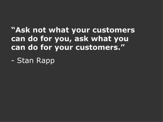“ Ask not what your customers can do for you, ask what you can do for your customers.” - Stan Rapp 