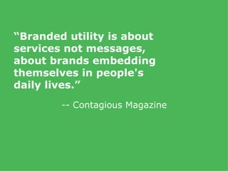 “ Branded utility is about services not messages, about brands embedding themselves in people's daily lives.” -- Contagious Magazine 