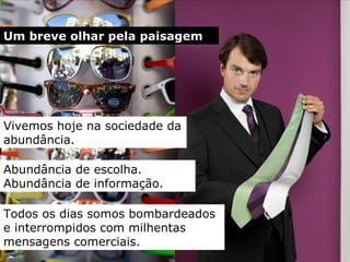 Um breve olhar pela paisagem Vivemos  hoje  na sociedade d a  abundância. Todos os dias somos bombardeados e interrompidos com milhentas mensagens   comerciais. Abundância de escolha.   Abundância de informação . 