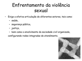 Enfrentamento da violência sexual Exige a efetiva articulação de diferentes setores, tais como:  saúde,  segurança pública,  justiça,  bem como o envolvimento da sociedade civil organizada,  configurando redes integradas de atendimento. 