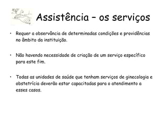 Requer a observância de determinadas condições e providências no âmbito da instituição. Não havendo necessidade de criação de um serviço específico para este fim.  Todas as unidades de saúde que tenham serviços de ginecologia e obstetrícia deverão estar capacitadas para o atendimento a esses casos.  Assistência – os serviços 