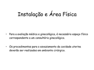 Instalação e Área Física Para a avaliação médica e ginecológica, é necessário espaço físico correspondente a um consultório ginecológico.  Os procedimentos para o esvaziamento da cavidade uterina deverão ser realizados em ambiente cirúrgico. 
