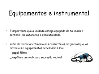 Equipamentos e instrumental É importante que a unidade esteja equipada de tal modo a conferir-lhe autonomia e resolutividade.  Além do material rotineiro nos consultórios de ginecologia, os materiais e equipamentos necessários são: _ papel filtro _ espátula ou swab para secreção vaginal 