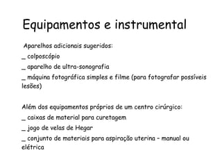   Aparelhos adicionais sugeridos:  _ colposcópio _ aparelho de ultra-sonografia _ máquina fotográfica simples e filme (para fotografar possíveis lesões) Além dos equipamentos próprios de um centro cirúrgico: _ caixas de material para curetagem _ jogo de velas de Hegar _ conjunto de materiais para aspiração uterina – manual ou elétrica Equipamentos e instrumental 