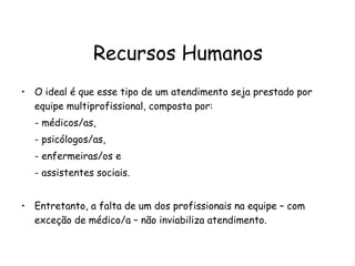 Recursos Humanos O ideal é que esse tipo de um atendimento seja prestado por equipe multiprofissional, composta por:  - médicos/as,  - psicólogos/as,  - enfermeiras/os e  - assistentes sociais. Entretanto, a falta de um dos profissionais na equipe – com exceção de médico/a – não inviabiliza atendimento.  