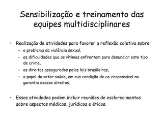 Sensibilização e treinamento das equipes multidisciplinares Realização de atividades para favorer a reflexão coletiva sobre:  o problema da violência sexual,  as dificuldades que as vítimas enfrentam para denunciar este tipo de crime,  os direitos assegurados pelas leis brasileiras,  o papel do setor saúde, em sua condição de co-responsável na garantia desses direitos.  Essas atividades podem incluir reuniões de esclarecimentos sobre aspectos médicos, jurídicos e éticos.  