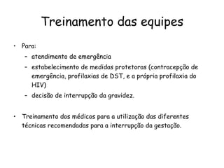 Treinamento das equipes Para:  atendimento de emergência estabelecimento de medidas protetoras (contracepção de emergência, profilaxias de DST, e a própria profilaxia do HIV)  decisão de interrupção da gravidez.  Treinamento dos médicos para a utilização das diferentes técnicas recomendadas para a interrupção da gestação. 