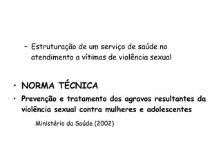 Estruturação de um serviço de saúde no atendimento a vítimas de violência sexual NORMA TÉCNICA Prevenção e tratamento dos agravos resultantes da violência sexual contra mulheres e adolescentes Ministério da Saúde (2002) 